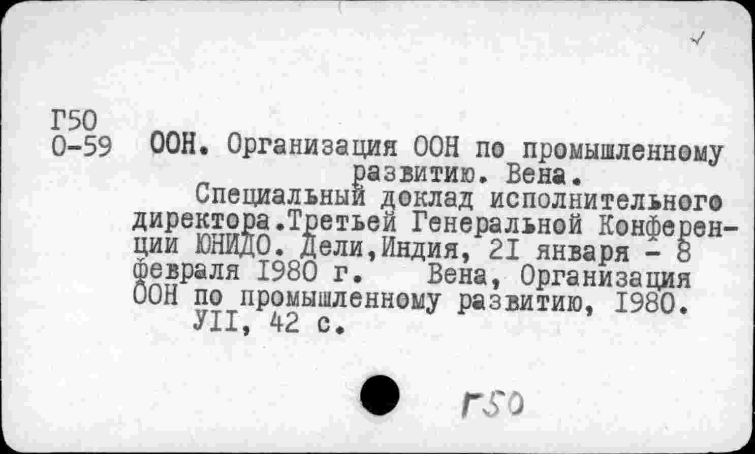 ﻿0-59 ООН. Организация ООН по промышленному развитию. Вена.
Специальный доклад исполнительного директора.Третьей Генеральной Конференции ЮНИДО. Дели,Индия, 21 января - 8 Февраля 1980 г. Вена, Организация ООН по промышленному развитию, 1980.
УН, 42 с.
•	Г£0